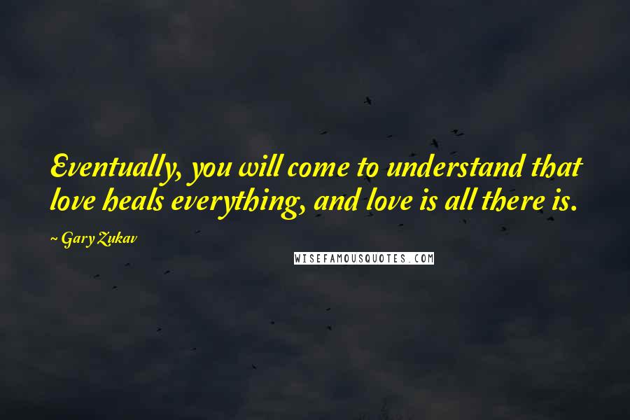 Gary Zukav Quotes: Eventually, you will come to understand that love heals everything, and love is all there is.