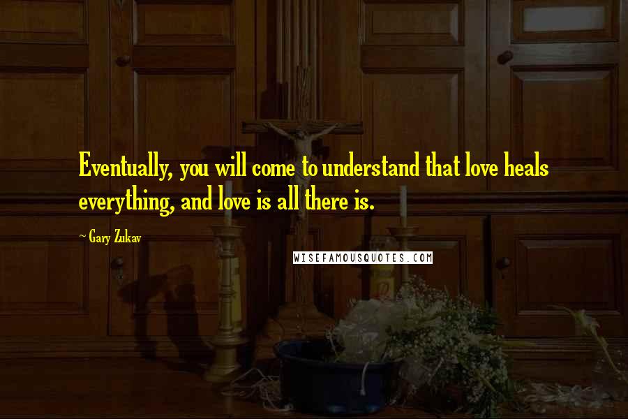 Gary Zukav Quotes: Eventually, you will come to understand that love heals everything, and love is all there is.