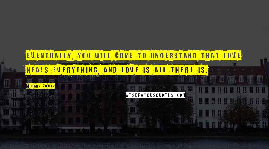 Gary Zukav Quotes: Eventually, you will come to understand that love heals everything, and love is all there is.