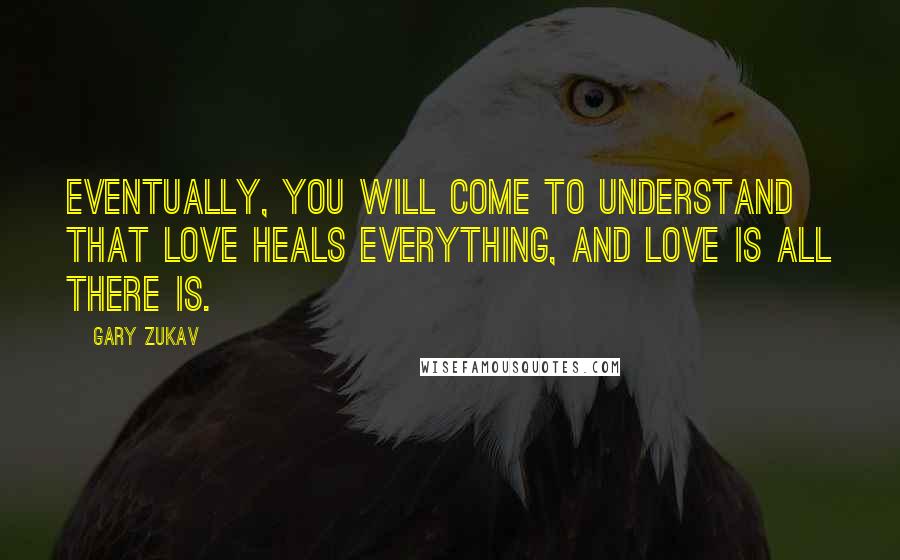 Gary Zukav Quotes: Eventually, you will come to understand that love heals everything, and love is all there is.