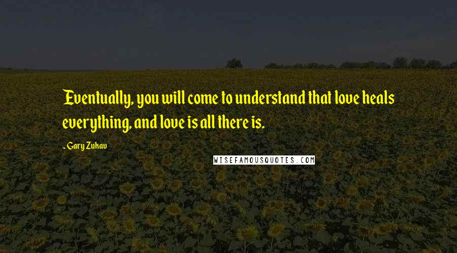 Gary Zukav Quotes: Eventually, you will come to understand that love heals everything, and love is all there is.