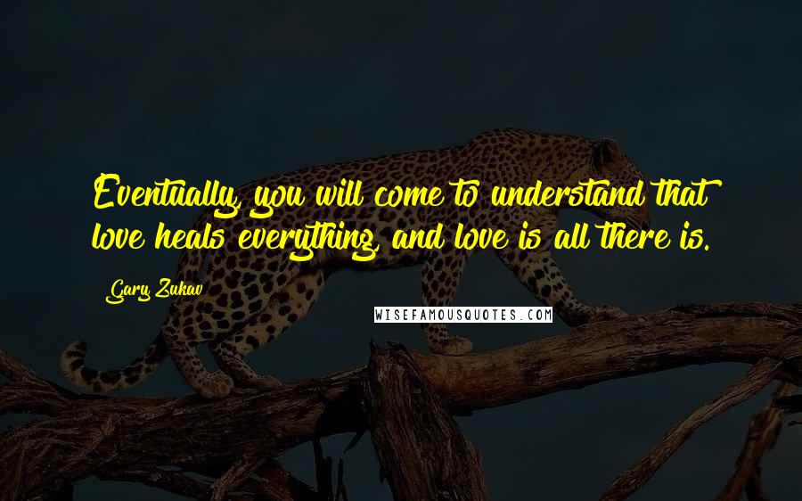 Gary Zukav Quotes: Eventually, you will come to understand that love heals everything, and love is all there is.