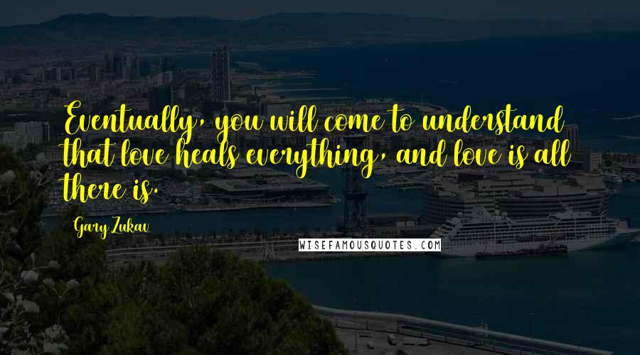 Gary Zukav Quotes: Eventually, you will come to understand that love heals everything, and love is all there is.