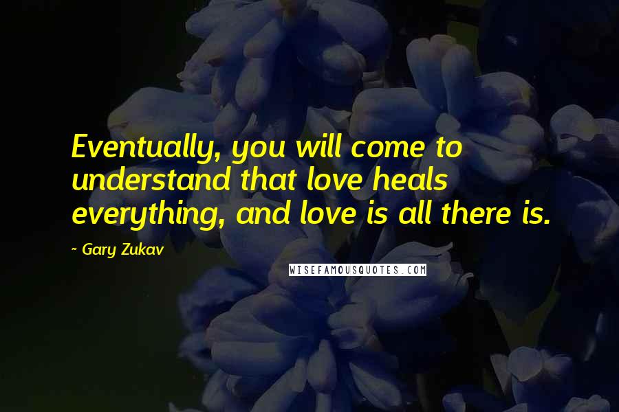 Gary Zukav Quotes: Eventually, you will come to understand that love heals everything, and love is all there is.