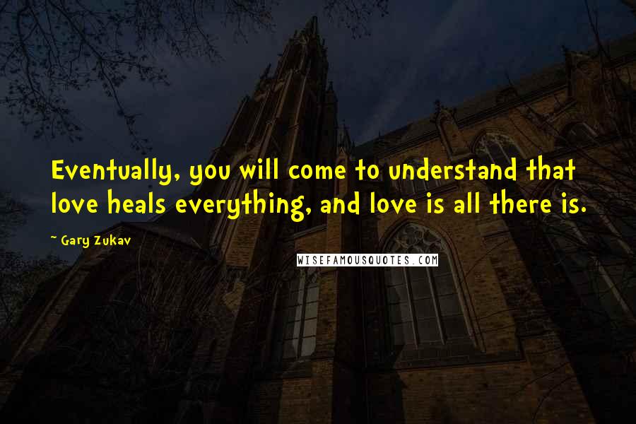 Gary Zukav Quotes: Eventually, you will come to understand that love heals everything, and love is all there is.