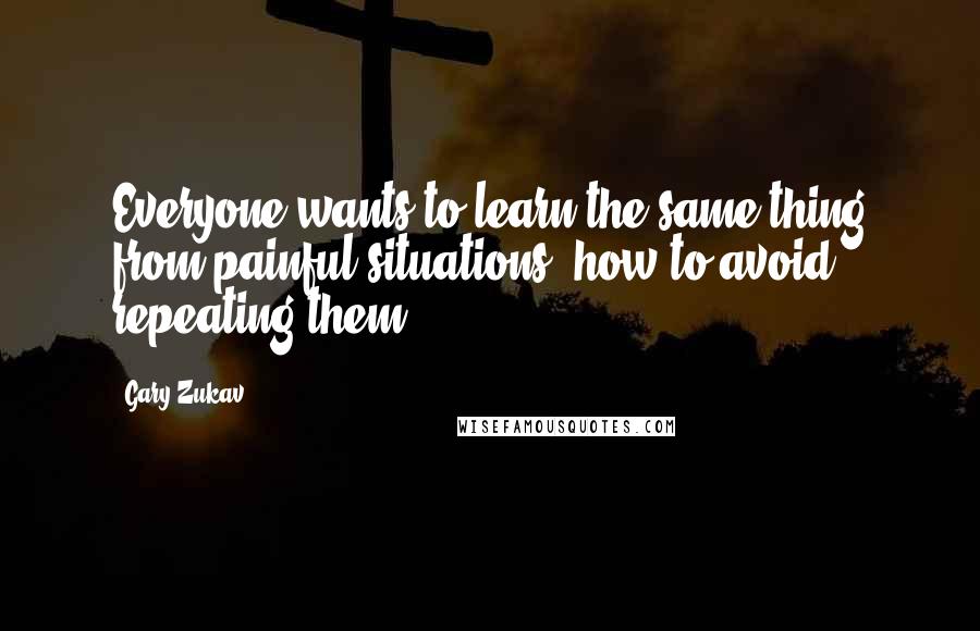 Gary Zukav Quotes: Everyone wants to learn the same thing from painful situations: how to avoid repeating them.