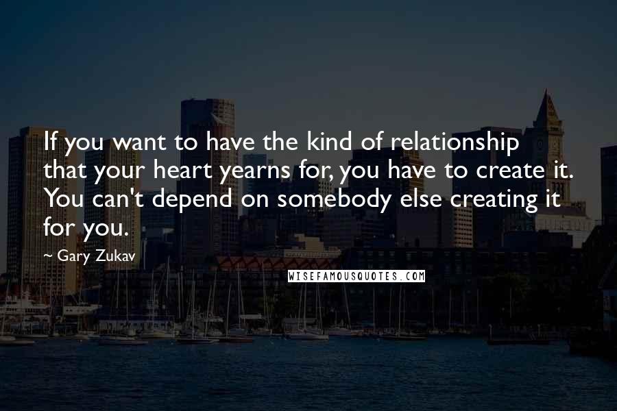 Gary Zukav Quotes: If you want to have the kind of relationship that your heart yearns for, you have to create it. You can't depend on somebody else creating it for you.