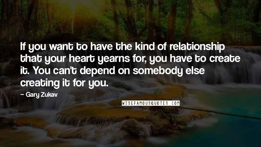 Gary Zukav Quotes: If you want to have the kind of relationship that your heart yearns for, you have to create it. You can't depend on somebody else creating it for you.