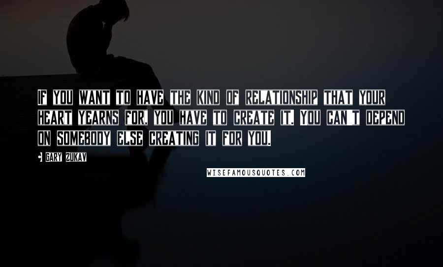 Gary Zukav Quotes: If you want to have the kind of relationship that your heart yearns for, you have to create it. You can't depend on somebody else creating it for you.
