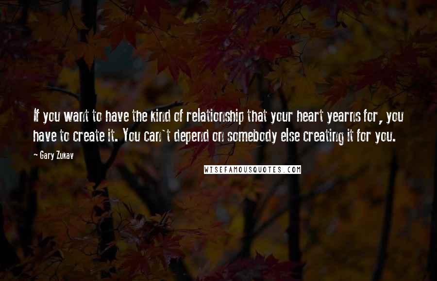 Gary Zukav Quotes: If you want to have the kind of relationship that your heart yearns for, you have to create it. You can't depend on somebody else creating it for you.