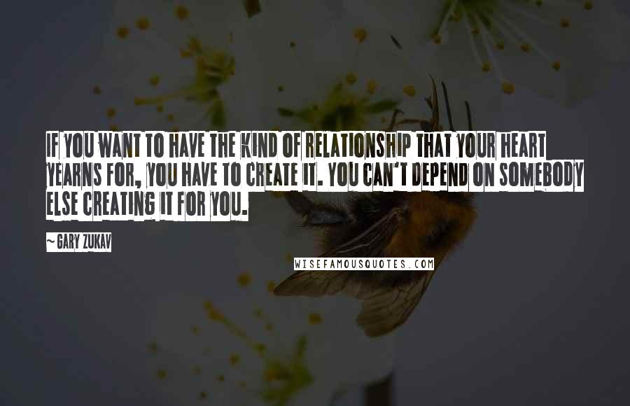 Gary Zukav Quotes: If you want to have the kind of relationship that your heart yearns for, you have to create it. You can't depend on somebody else creating it for you.