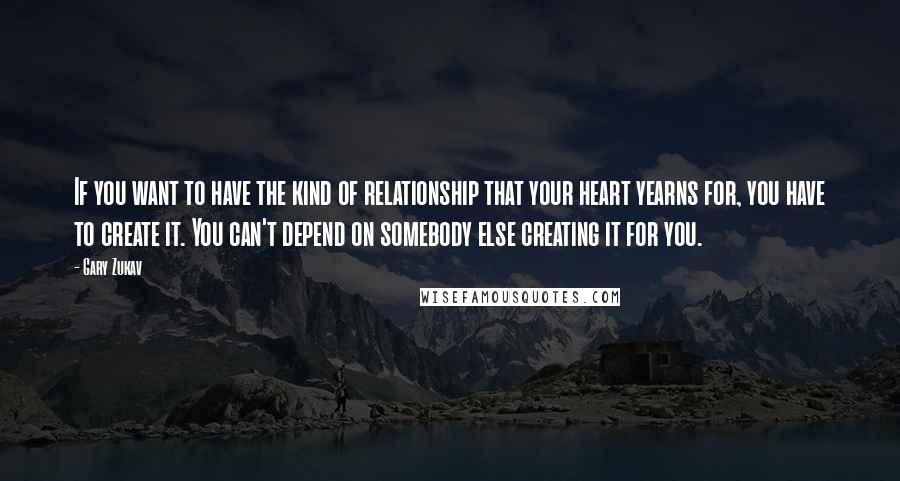 Gary Zukav Quotes: If you want to have the kind of relationship that your heart yearns for, you have to create it. You can't depend on somebody else creating it for you.