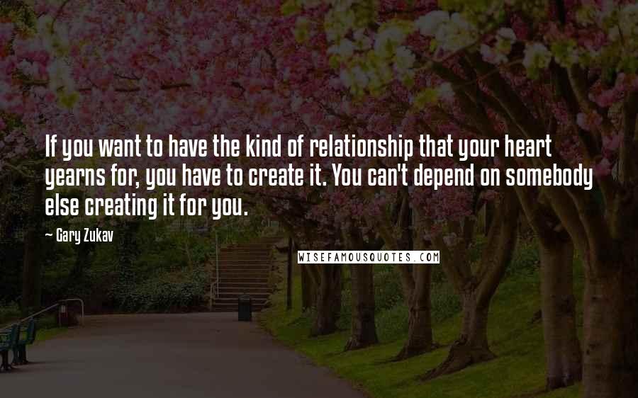 Gary Zukav Quotes: If you want to have the kind of relationship that your heart yearns for, you have to create it. You can't depend on somebody else creating it for you.