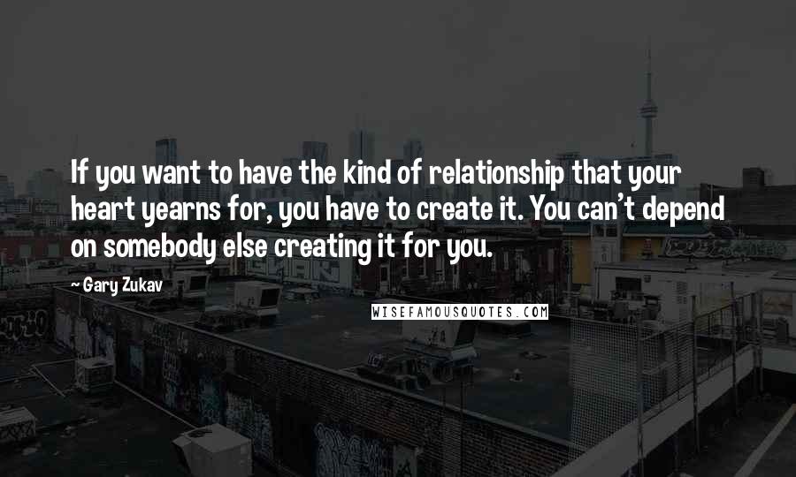 Gary Zukav Quotes: If you want to have the kind of relationship that your heart yearns for, you have to create it. You can't depend on somebody else creating it for you.