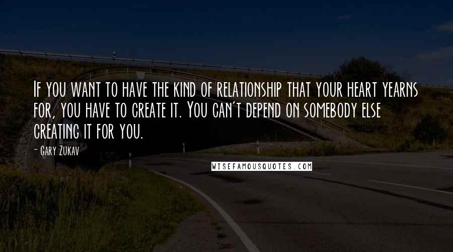 Gary Zukav Quotes: If you want to have the kind of relationship that your heart yearns for, you have to create it. You can't depend on somebody else creating it for you.