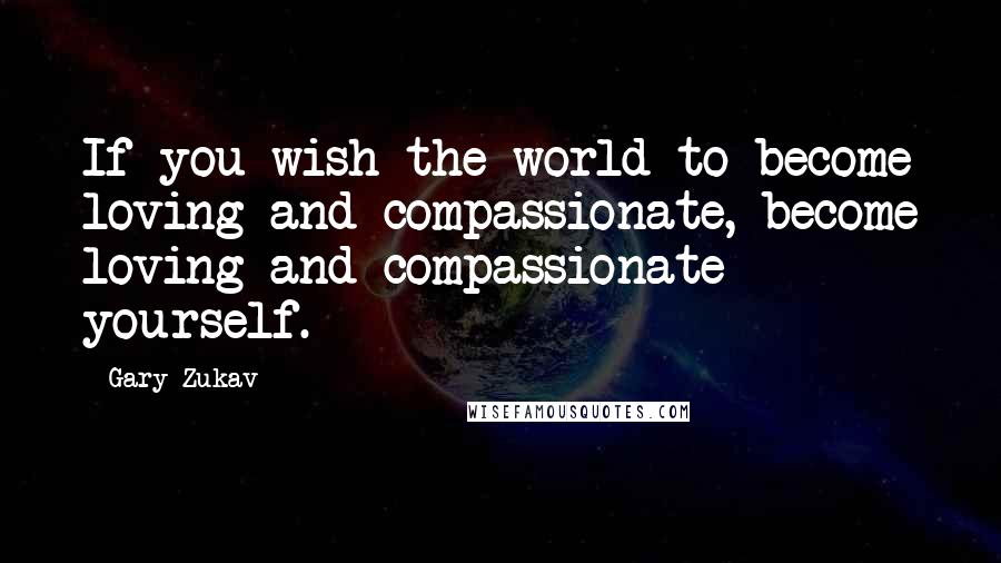 Gary Zukav Quotes: If you wish the world to become loving and compassionate, become loving and compassionate yourself.