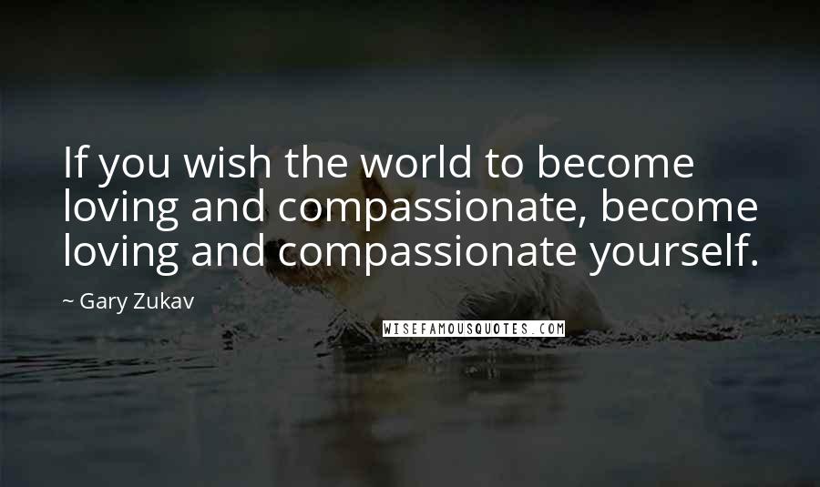 Gary Zukav Quotes: If you wish the world to become loving and compassionate, become loving and compassionate yourself.
