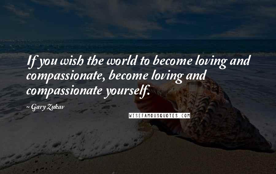 Gary Zukav Quotes: If you wish the world to become loving and compassionate, become loving and compassionate yourself.