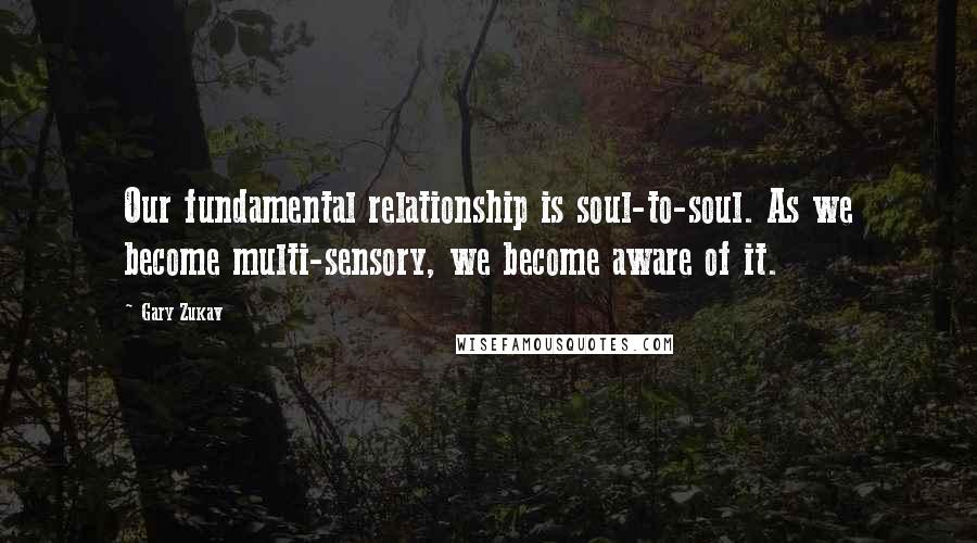 Gary Zukav Quotes: Our fundamental relationship is soul-to-soul. As we become multi-sensory, we become aware of it.