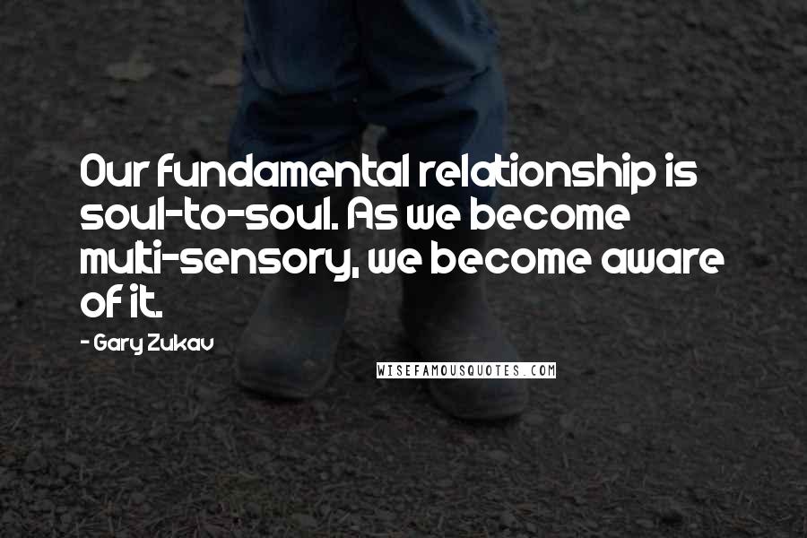 Gary Zukav Quotes: Our fundamental relationship is soul-to-soul. As we become multi-sensory, we become aware of it.