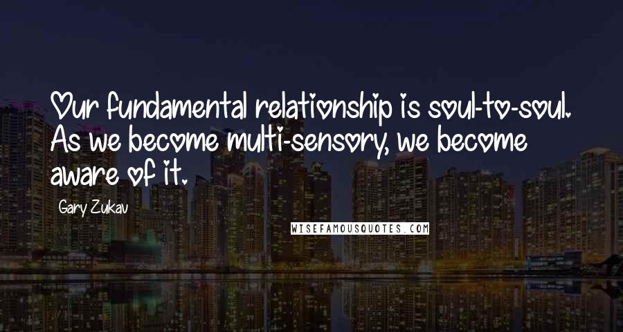 Gary Zukav Quotes: Our fundamental relationship is soul-to-soul. As we become multi-sensory, we become aware of it.