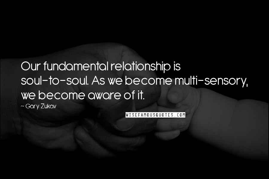 Gary Zukav Quotes: Our fundamental relationship is soul-to-soul. As we become multi-sensory, we become aware of it.