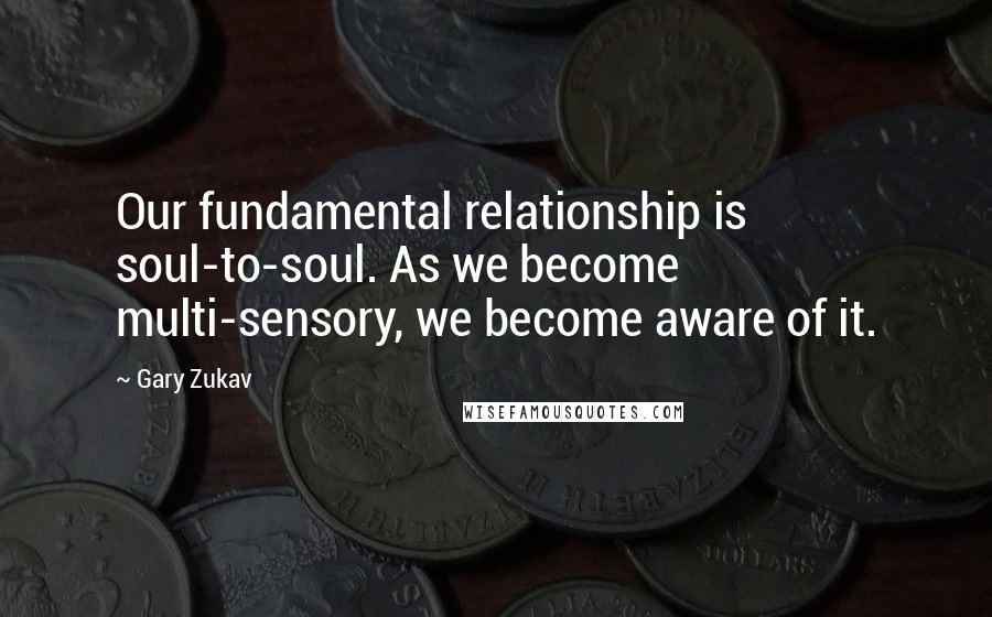 Gary Zukav Quotes: Our fundamental relationship is soul-to-soul. As we become multi-sensory, we become aware of it.