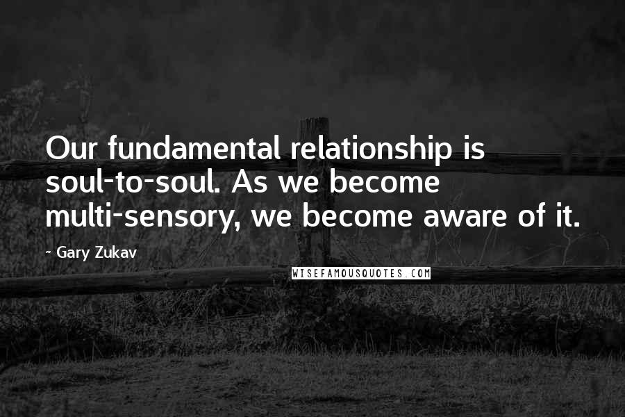 Gary Zukav Quotes: Our fundamental relationship is soul-to-soul. As we become multi-sensory, we become aware of it.