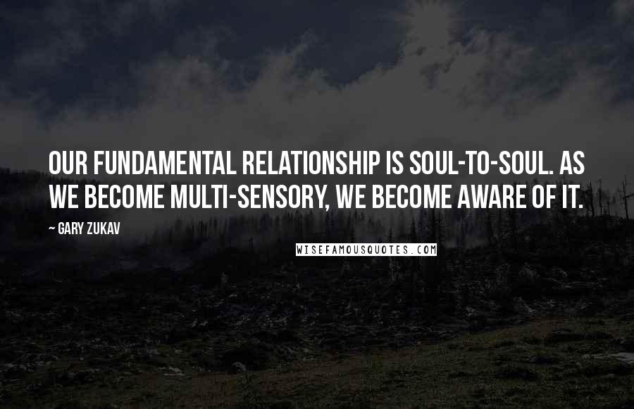 Gary Zukav Quotes: Our fundamental relationship is soul-to-soul. As we become multi-sensory, we become aware of it.