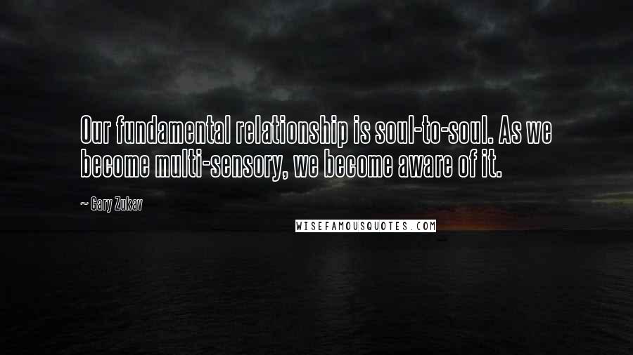 Gary Zukav Quotes: Our fundamental relationship is soul-to-soul. As we become multi-sensory, we become aware of it.