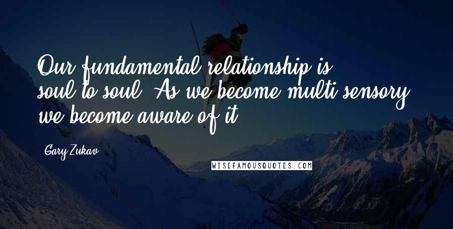 Gary Zukav Quotes: Our fundamental relationship is soul-to-soul. As we become multi-sensory, we become aware of it.