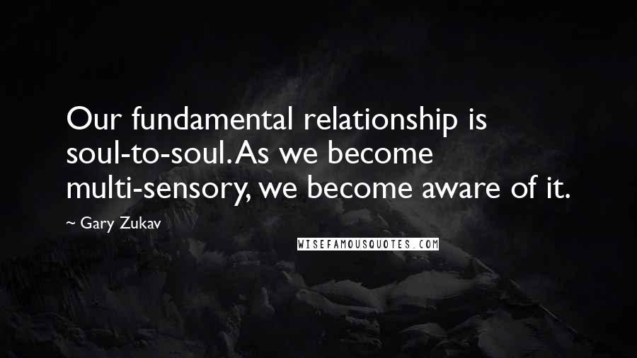 Gary Zukav Quotes: Our fundamental relationship is soul-to-soul. As we become multi-sensory, we become aware of it.