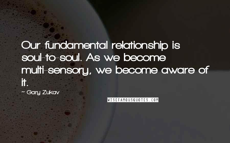 Gary Zukav Quotes: Our fundamental relationship is soul-to-soul. As we become multi-sensory, we become aware of it.