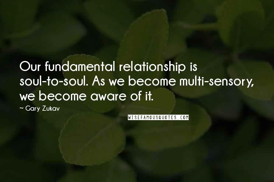 Gary Zukav Quotes: Our fundamental relationship is soul-to-soul. As we become multi-sensory, we become aware of it.