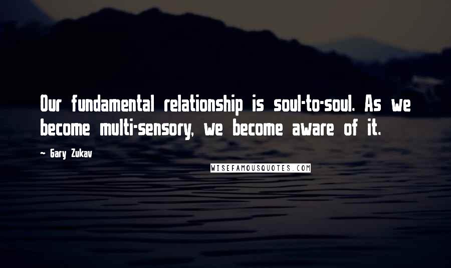 Gary Zukav Quotes: Our fundamental relationship is soul-to-soul. As we become multi-sensory, we become aware of it.