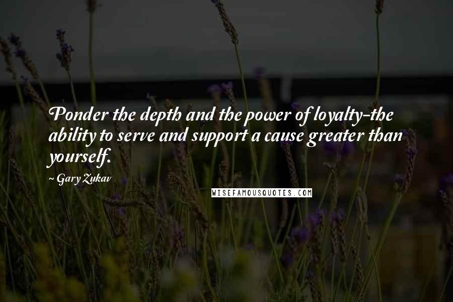 Gary Zukav Quotes: Ponder the depth and the power of loyalty-the ability to serve and support a cause greater than yourself.
