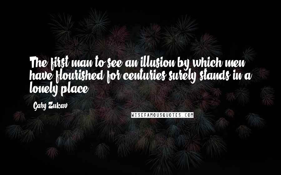 Gary Zukav Quotes: The first man to see an illusion by which men have flourished for centuries surely stands in a lonely place.