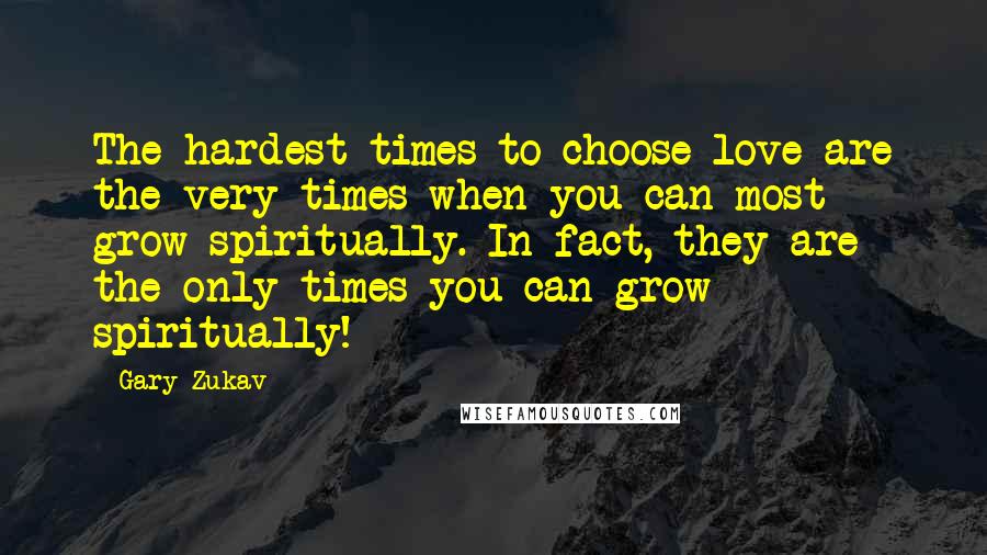 Gary Zukav Quotes: The hardest times to choose love are the very times when you can most grow spiritually. In fact, they are the only times you can grow spiritually!