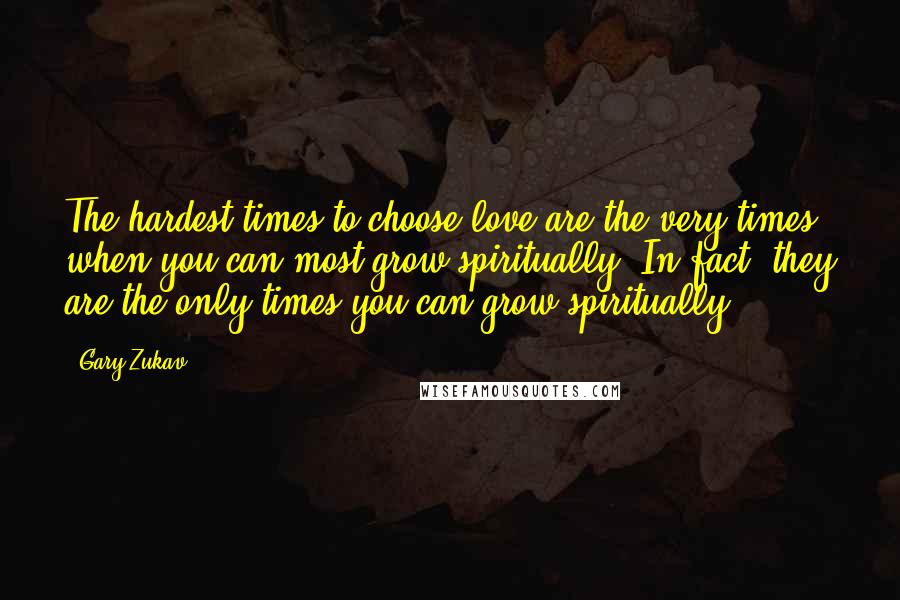 Gary Zukav Quotes: The hardest times to choose love are the very times when you can most grow spiritually. In fact, they are the only times you can grow spiritually!