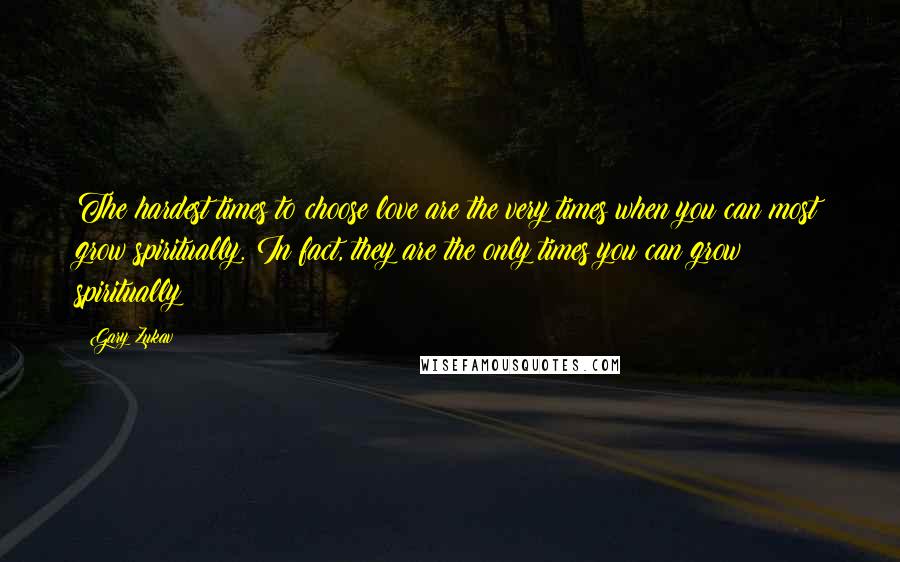 Gary Zukav Quotes: The hardest times to choose love are the very times when you can most grow spiritually. In fact, they are the only times you can grow spiritually!