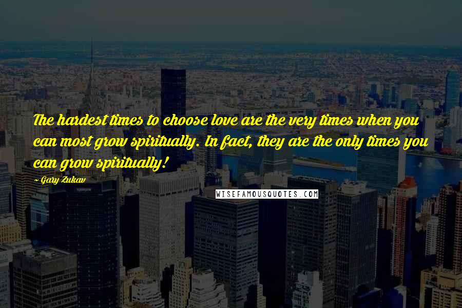 Gary Zukav Quotes: The hardest times to choose love are the very times when you can most grow spiritually. In fact, they are the only times you can grow spiritually!