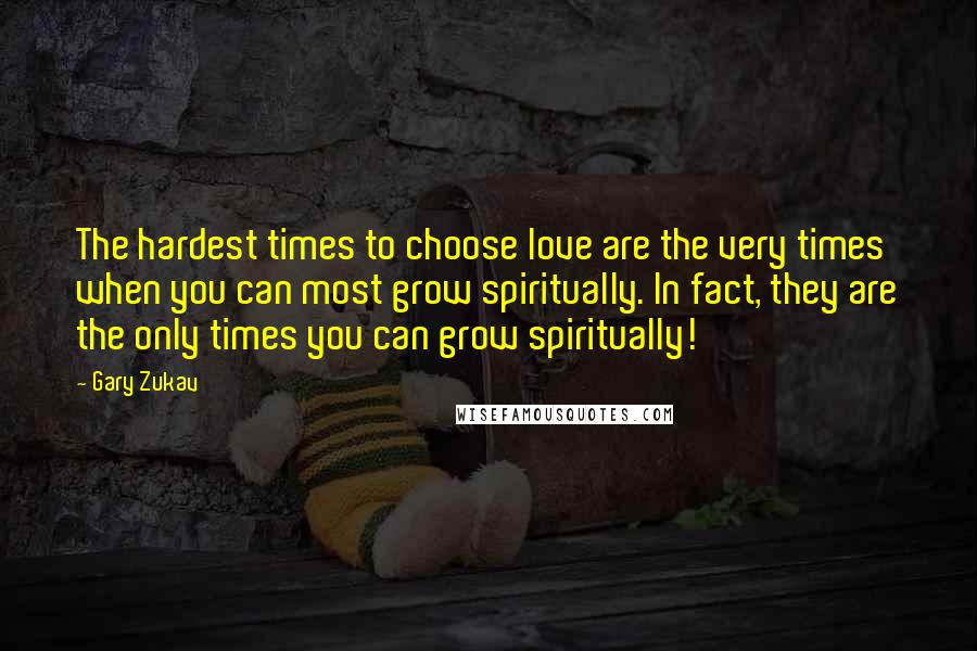 Gary Zukav Quotes: The hardest times to choose love are the very times when you can most grow spiritually. In fact, they are the only times you can grow spiritually!