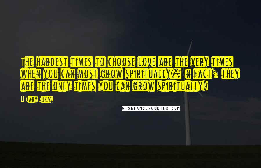 Gary Zukav Quotes: The hardest times to choose love are the very times when you can most grow spiritually. In fact, they are the only times you can grow spiritually!