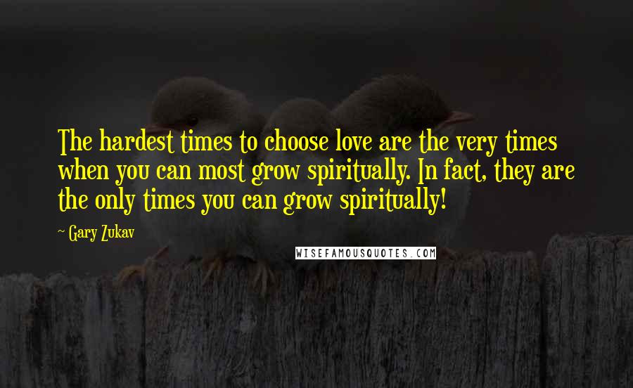 Gary Zukav Quotes: The hardest times to choose love are the very times when you can most grow spiritually. In fact, they are the only times you can grow spiritually!