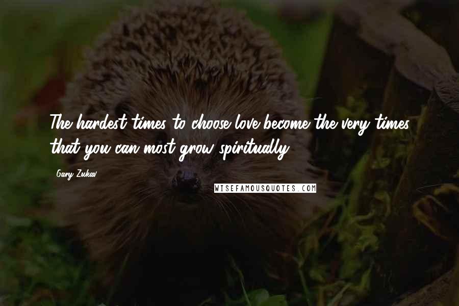 Gary Zukav Quotes: The hardest times to choose love become the very times that you can most grow spiritually.