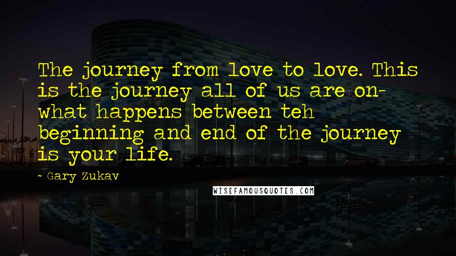 Gary Zukav Quotes: The journey from love to love. This is the journey all of us are on- what happens between teh beginning and end of the journey is your life.