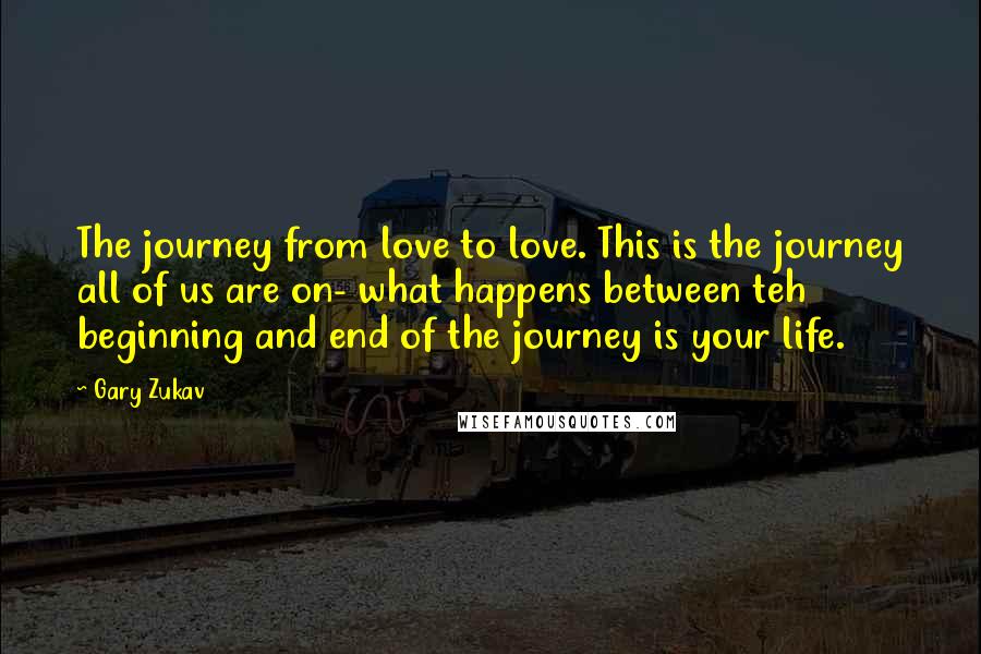 Gary Zukav Quotes: The journey from love to love. This is the journey all of us are on- what happens between teh beginning and end of the journey is your life.