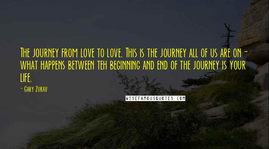 Gary Zukav Quotes: The journey from love to love. This is the journey all of us are on- what happens between teh beginning and end of the journey is your life.