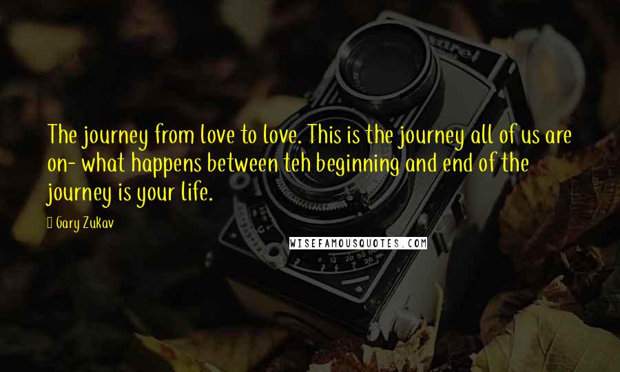 Gary Zukav Quotes: The journey from love to love. This is the journey all of us are on- what happens between teh beginning and end of the journey is your life.