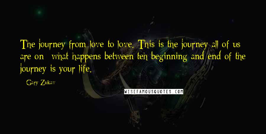 Gary Zukav Quotes: The journey from love to love. This is the journey all of us are on- what happens between teh beginning and end of the journey is your life.